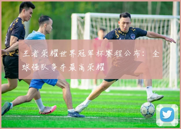 王者荣耀世界冠军杯赛程公布:全球强队争夺最高荣耀