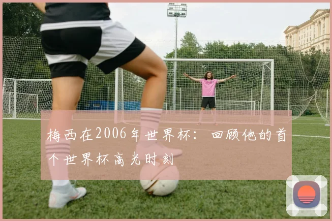 梅西在2006年世界杯：回顾他的首个世界杯高光时刻