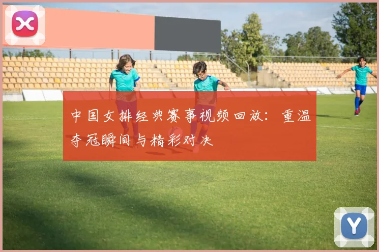 中国女排经典赛事视频回放:重温夺冠瞬间与精彩对决