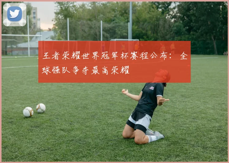 王者荣耀世界冠军杯赛程公布：全球强队争夺最高荣耀
